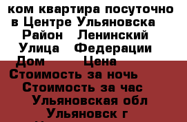 1ком.квартира посуточно в Центре Ульяновска  › Район ­ Ленинский › Улица ­ Федерации › Дом ­ 63 › Цена ­ 1 500 › Стоимость за ночь ­ 1 300 › Стоимость за час ­ 350 - Ульяновская обл., Ульяновск г. Недвижимость » Квартиры аренда посуточно   . Ульяновская обл.,Ульяновск г.